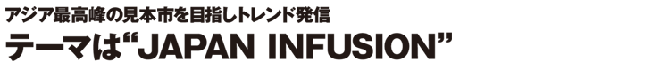 アジア最高峰の見本市を目指しトレンド発信　テーマは”JAPAN INFUSION”