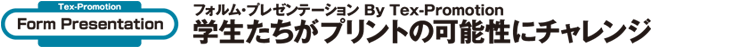 Tex-Promotion　フォルム・プレゼンテーション　学生たちがプリントの可能性にチャレンジ
