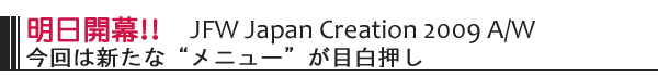 明日開幕！！　JFW　JapanCreation　2009 A/W　今回は新たな”メニュー”が目白押し