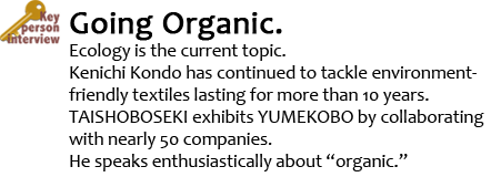 Key Person Interview Going Organic. Ecology is the current topic. Kenichi Kondo has continued to tackle environment-friendly textiles lasting for more than 10 years. TAISHOBOSEKI exhibits YUMEKOBO by collaborating with nearly 50 companies.