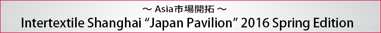 ～Asia市場開拓～ Intertextile Shanghai Apparel Fabrics Japan Pavilion 2016 Spring Edition